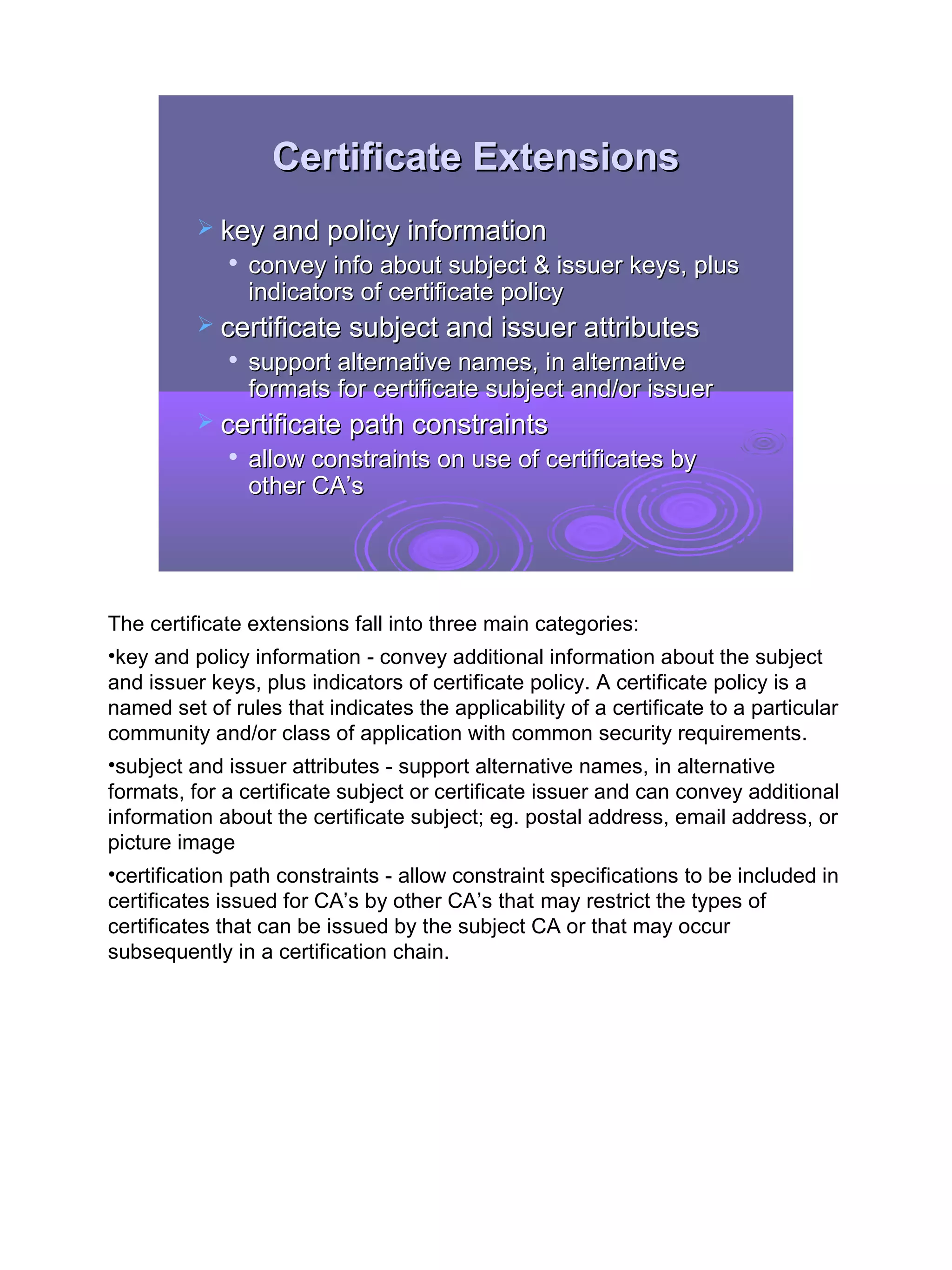 Certificate Extensions
           key and policy information
             
                 convey info about subject & issuer keys, plus
                 indicators of certificate policy
           certificate subject and issuer attributes
             
                 support alternative names, in alternative
                 formats for certificate subject and/or issuer
           certificate path constraints
                allow constraints on use of certificates by
                 other CA’s




The certificate extensions fall into three main categories:
•key and policy information - convey additional information about the subject
and issuer keys, plus indicators of certificate policy. A certificate policy is a
named set of rules that indicates the applicability of a certificate to a particular
community and/or class of application with common security requirements.
•subject and issuer attributes - support alternative names, in alternative
formats, for a certificate subject or certificate issuer and can convey additional
information about the certificate subject; eg. postal address, email address, or
picture image
•certification path constraints - allow constraint specifications to be included in
certificates issued for CA’s by other CA’s that may restrict the types of
certificates that can be issued by the subject CA or that may occur
subsequently in a certification chain.




                                                                                       32
 