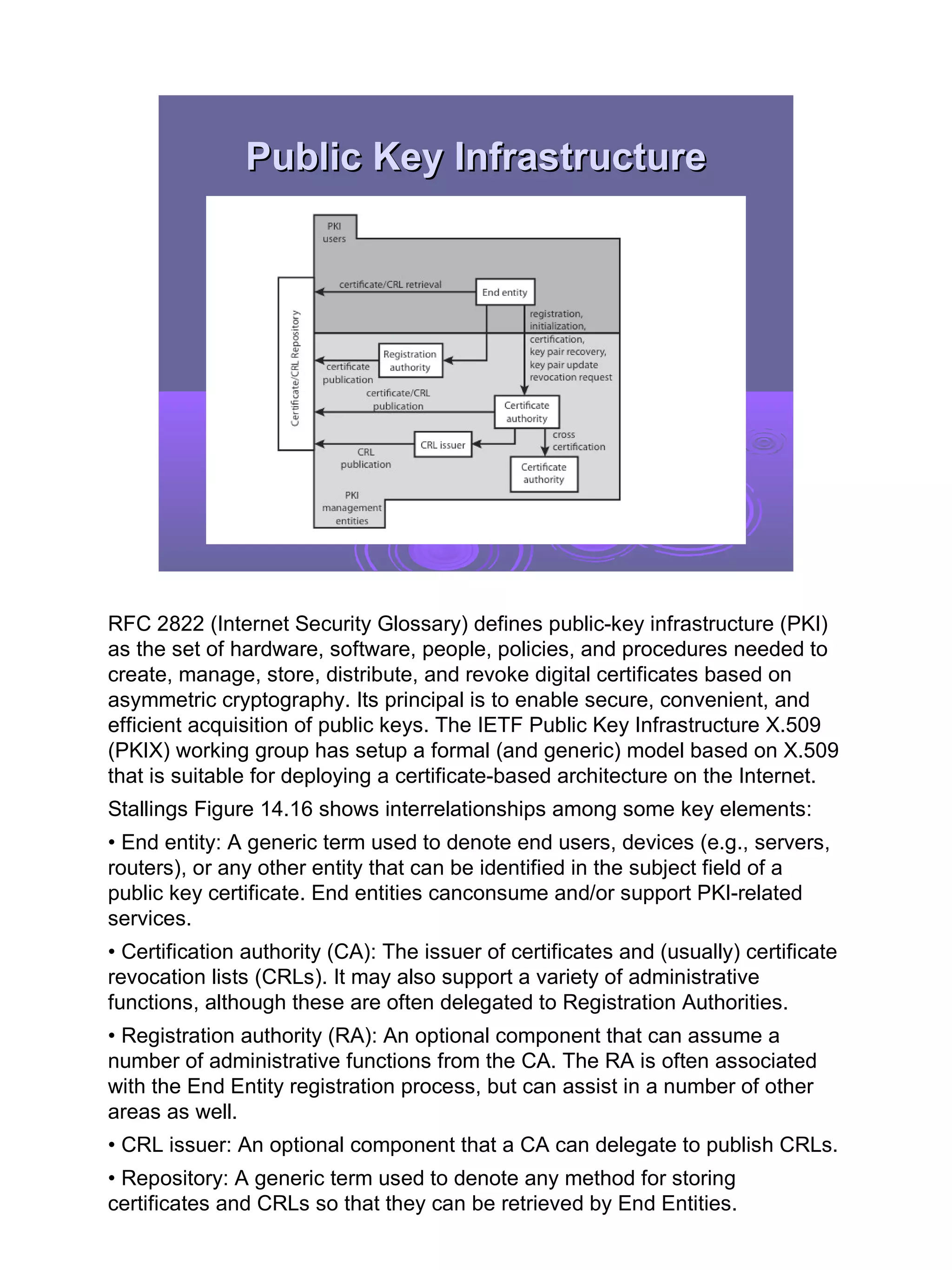 Public Key Infrastructure




RFC 2822 (Internet Security Glossary) defines public-key infrastructure (PKI)
as the set of hardware, software, people, policies, and procedures needed to
create, manage, store, distribute, and revoke digital certificates based on
asymmetric cryptography. Its principal is to enable secure, convenient, and
efficient acquisition of public keys. The IETF Public Key Infrastructure X.509
(PKIX) working group has setup a formal (and generic) model based on X.509
that is suitable for deploying a certificate-based architecture on the Internet.
Stallings Figure 14.16 shows interrelationships among some key elements:
• End entity: A generic term used to denote end users, devices (e.g., servers,
routers), or any other entity that can be identified in the subject field of a
public key certificate. End entities canconsume and/or support PKI-related
services.
• Certification authority (CA): The issuer of certificates and (usually) certificate
revocation lists (CRLs). It may also support a variety of administrative
functions, although these are often delegated to Registration Authorities.
• Registration authority (RA): An optional component that can assume a
number of administrative functions from the CA. The RA is often associated
with the End Entity registration process, but can assist in a number of other
areas as well.
• CRL issuer: An optional component that a CA can delegate to publish CRLs.
• Repository: A generic term used to denote any method for storing
certificates and CRLs so that they can be retrieved by End Entities.

                                                                                       33
 