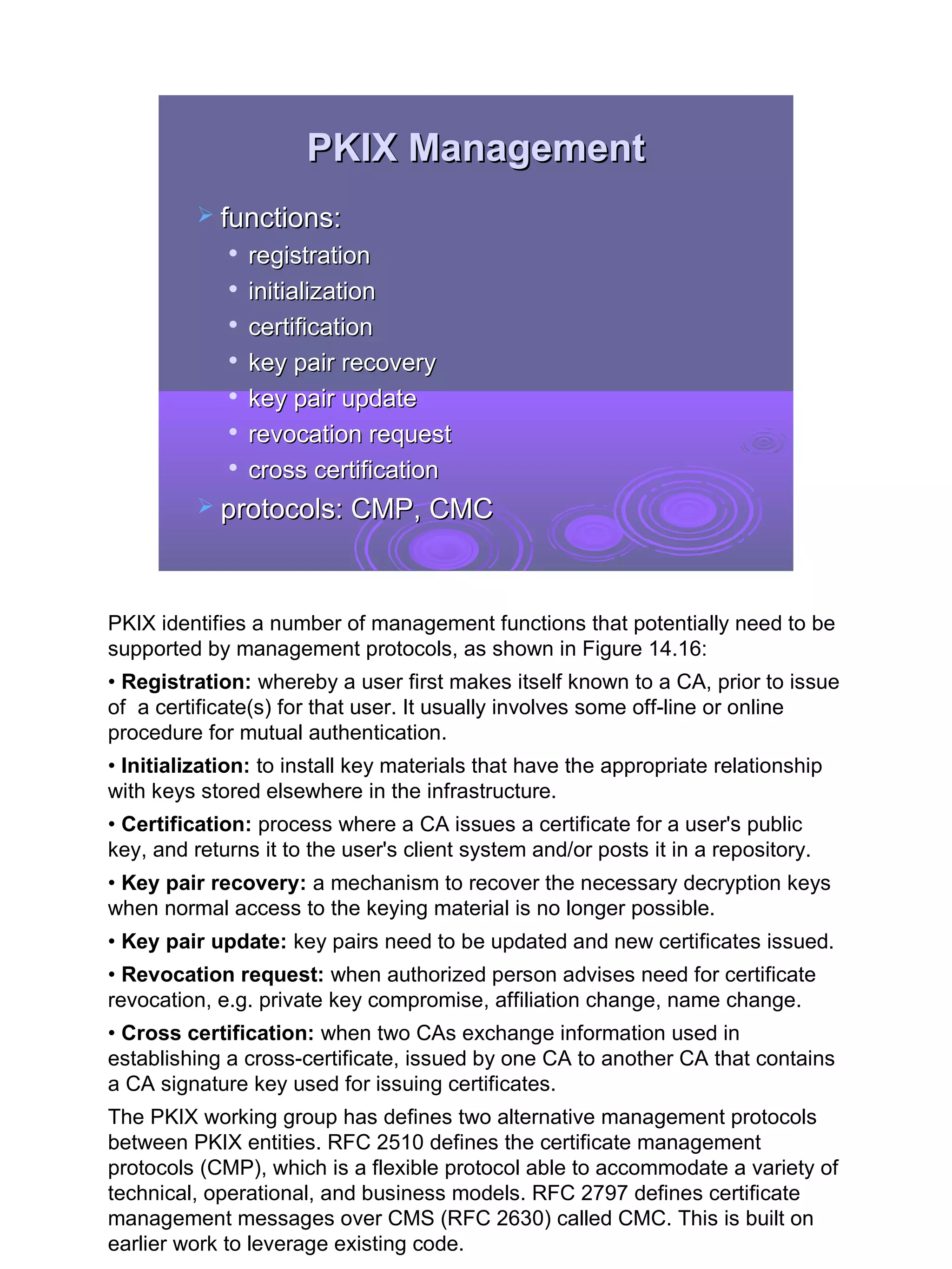 PKIX Management
           functions:
                registration
                initialization
             
                 certification
             
                 key pair recovery
                key pair update
                revocation request
                cross certification
           protocols: CMP, CMC




PKIX identifies a number of management functions that potentially need to be
supported by management protocols, as shown in Figure 14.16:
• Registration: whereby a user first makes itself known to a CA, prior to issue
of a certificate(s) for that user. It usually involves some off-line or online
procedure for mutual authentication.
• Initialization: to install key materials that have the appropriate relationship
with keys stored elsewhere in the infrastructure.
• Certification: process where a CA issues a certificate for a user's public
key, and returns it to the user's client system and/or posts it in a repository.
• Key pair recovery: a mechanism to recover the necessary decryption keys
when normal access to the keying material is no longer possible.
• Key pair update: key pairs need to be updated and new certificates issued.
• Revocation request: when authorized person advises need for certificate
revocation, e.g. private key compromise, affiliation change, name change.
• Cross certification: when two CAs exchange information used in
establishing a cross-certificate, issued by one CA to another CA that contains
a CA signature key used for issuing certificates.
The PKIX working group has defines two alternative management protocols
between PKIX entities. RFC 2510 defines the certificate management
protocols (CMP), which is a flexible protocol able to accommodate a variety of
technical, operational, and business models. RFC 2797 defines certificate
management messages over CMS (RFC 2630) called CMC. This is built on
earlier work to leverage existing code.                                             34
 