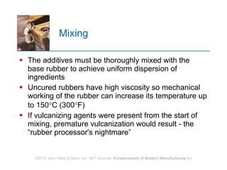 Mixing The additives must be thoroughly mixed with the base rubber to achieve uniform dispersion of ingredients  Uncured rubbers have high viscosity so mechanical working of the rubber can increase its temperature up to 150  C (300  F)  If vulcanizing agents were present from the start of mixing, premature vulcanization would result ‑ the “rubber processor's nightmare” 
