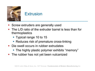 Extrusion Screw extruders are generally used  The L/D ratio of the extruder barrel is less than for thermoplastics Typical range 10 to 15 Reduces risk of premature cross‑linking  Die swell occurs in rubber extrudates The highly plastic polymer exhibits “memory” The rubber has not yet been vulcanized  