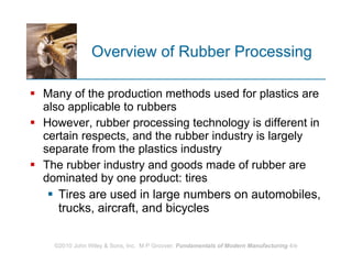 Overview of Rubber Processing Many of the production methods used for plastics are also applicable to rubbers However, rubber processing technology is different in certain respects, and the rubber industry is largely separate from the plastics industry The rubber industry and goods made of rubber are dominated by one product: tires  Tires are used in large numbers on automobiles, trucks, aircraft, and bicycles  
