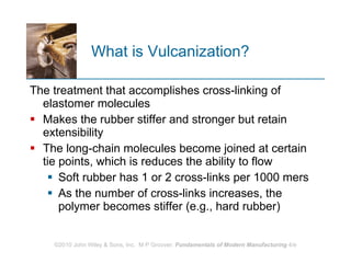 What is Vulcanization? The treatment that accomplishes cross‑linking of elastomer molecules Makes the rubber stiffer and stronger but retain extensibility  The long‑chain molecules become joined at certain tie points, which is reduces the ability to flow  Soft rubber has 1 or 2 cross‑links per 1000 mers As the number of cross‑links increases, the polymer becomes stiffer (e.g., hard rubber)  