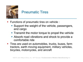 Pneumatic Tires  Functions of pneumatic tires on vehicle : Support the weight of the vehicle, passengers, and cargo  Transmit the motor torque to propel the vehicle Absorb road vibrations and shock to provide a comfortable ride Tires are used on automobiles, trucks, buses, farm tractors, earth moving equipment, military vehicles, bicycles, motorcycles, and aircraft 