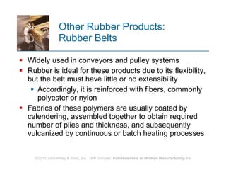 Other Rubber Products:  Rubber Belts Widely used in conveyors and pulley systems  Rubber is ideal for these products due to its flexibility, but the belt must have little or no extensibility  Accordingly, it is reinforced with fibers, commonly polyester or nylon Fabrics of these polymers are usually coated by calendering, assembled together to obtain required number of plies and thickness, and subsequently vulcanized by continuous or batch heating processes 