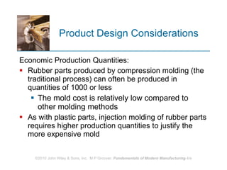 Product Design Considerations Economic Production Quantities: Rubber parts produced by compression molding (the traditional process) can often be produced in quantities of 1000 or less The mold cost is relatively low compared to other molding methods  As with plastic parts, injection molding of rubber parts requires higher production quantities to justify the more expensive mold 