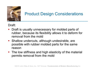 Product Design Considerations  Draft: Draft is usually unnecessary for molded parts of rubber, because its flexibility allows it to deform for removal from the mold Shallow undercuts, although undesirable, are possible with rubber molded parts for the same reason The low stiffness and high elasticity of the material permits removal from the mold 