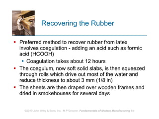 Recovering the Rubber Preferred method to recover rubber from latex involves coagulation - adding an acid such as formic acid (HCOOH) Coagulation takes about 12 hours The coagulum, now soft solid slabs, is then squeezed through rolls which drive out most of the water and reduce thickness to about 3 mm (1/8 in)  The sheets are then draped over wooden frames and dried in smokehouses for several days 