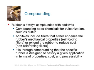 Compounding Rubber is always compounded with additives Compounding adds chemicals for vulcanization, such as sulfur  Additives include fillers that either enhance the rubber's mechanical properties (reinforcing fillers) or extend the rubber to reduce cost (non‑reinforcing fillers) It is through compounding that the specific rubber is designed to satisfy a given application in terms of properties, cost, and processability  