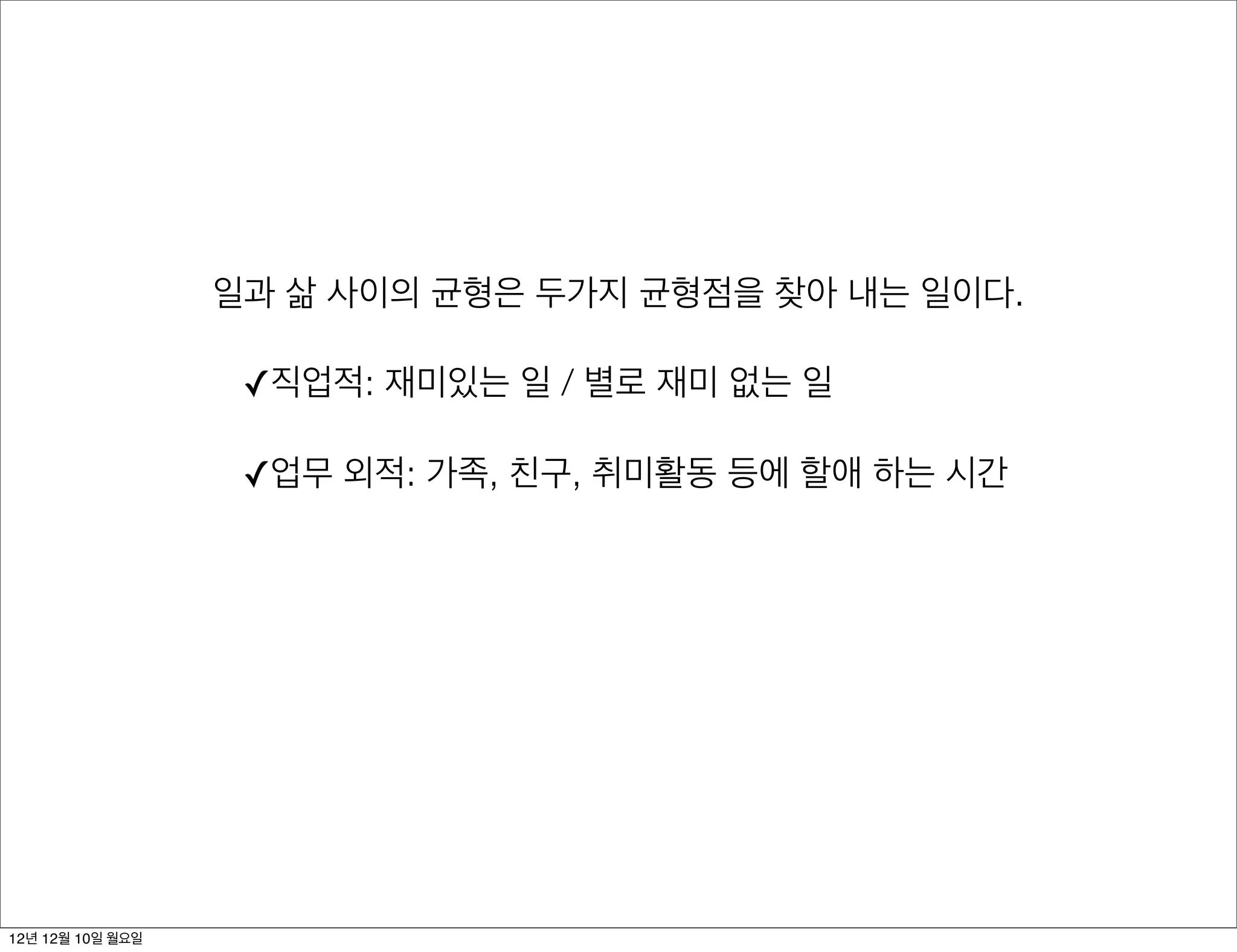 일과 삶 사이의 균형은 두가지 균형점을 찾아 내는 일이다.

                   ✓직업적: 재미있는 일 / 별로 재미 없는 일

                   ✓업무 외적: 가족, 친구, 취미활동 등에 할애 하는 시간




12년 12월 10일 월요일
 