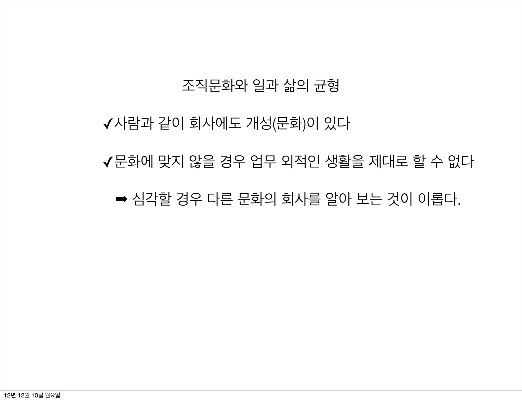 조직문화와 일과 삶의 균형

                  ✓사람과 같이 회사에도 개성(문화)이 있다

                  ✓문화에 맞지 않을 경우 업무 외적인 생활을 제대로 할 수 없다

                   ➡ 심각할 경우 다른 문화의 회사를 알아 보는 것이 이롭다.




12년 12월 10일 월요일
 