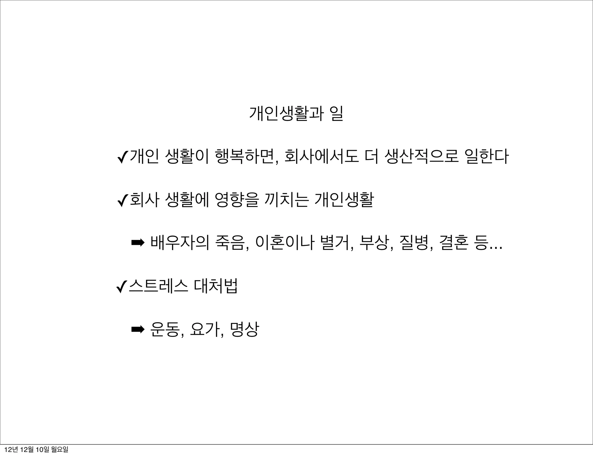 개인생활과 일

                  ✓개인 생활이 행복하면, 회사에서도 더 생산적으로 일한다

                  ✓회사 생활에 영향을 끼치는 개인생활

                   ➡ 배우자의 죽음, 이혼이나 별거, 부상, 질병, 결혼 등...

                  ✓스트레스 대처법

                   ➡ 운동, 요가, 명상




12년 12월 10일 월요일
 