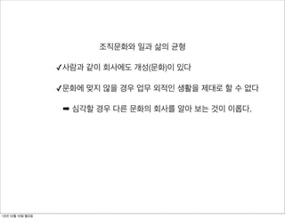 조직문화와 일과 삶의 균형

                  ✓사람과 같이 회사에도 개성(문화)이 있다

                  ✓문화에 맞지 않을 경우 업무 외적인 생활을 제대로 할 수 없다

                   ➡ 심각할 경우 다른 문화의 회사를 알아 보는 것이 이롭다.




12년 12월 10일 월요일
 