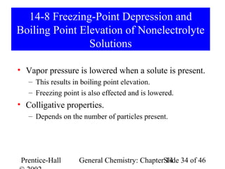 14-8 Freezing-Point Depression and
Boiling Point Elevation of Nonelectrolyte
                Solutions

• Vapor pressure is lowered when a solute is present.
   – This results in boiling point elevation.
   – Freezing point is also effected and is lowered.
• Colligative properties.
   – Depends on the number of particles present.




 Prentice-Hall      General Chemistry: ChapterSlide 34 of 46
                                               14
 