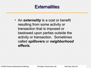 Externalities

                   • An externality is a cost or benefit
                     resulting from some activity or
                     transaction that is imposed or
                     bestowed upon parties outside the
                     activity or transaction. Sometimes
                     called spillovers or neighborhood
                     effects.




© 2002 Prentice Hall Business Publishing    Principles of Economics, 6/e   Karl Case, Ray Fair
 