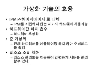 가상화 기술의 효용
• IPMI->하이퍼바이저 로 대체
– IPMI를 지원하지 않는 저가의 하드웨어 사용가능
• 하드웨어간 차이 흡수
– 하드웨어 추상화
• 준 가상화
– 전체 하드웨어를 에뮬레이팅 하지 않아 오버헤드
를 줄임
• 리소스 소비 제어
– 리소스 관리툴을 이용하여 간편하게 서버를 관리
할수 있다.
 