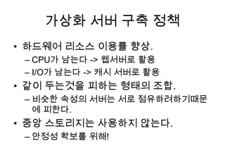 가상화 서버 구축 정책
• 하드웨어 리소스 이용률 향상.
– CPU가 남는다 -> 웹서버로 활용
– I/O가 남는다 -> 캐시 서버로 활용
• 같이 두는것을 피하는 형태의 조합.
– 비슷한 속성의 서버는 서로 점유하려하기때문
에 피한다.
• 중앙 스토리지는 사용하지 않는다.
– 안정성 확보를 위해!
 