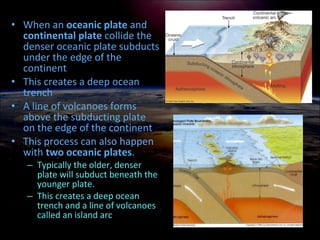 • When an oceanic plate and
continental plate collide the
denser oceanic plate subducts
under the edge of the
continent
• This creates a deep ocean
trench
• A line of volcanoes forms
above the subducting plate
on the edge of the continent
• This process can also happen
with two oceanic plates.
– Typically the older, denser
plate will subduct beneath the
younger plate.
– This creates a deep ocean
trench and a line of volcanoes
called an island arc
 