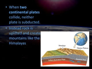 • When two
continental plates
collide, neither
plate is subducted.
• Instead rock is
uplifted and create
mountains like the
Himalayas
 