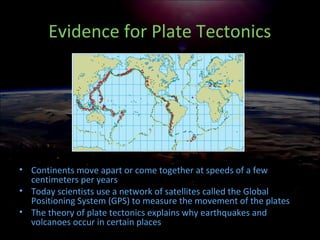 Evidence for Plate Tectonics
• Continents move apart or come together at speeds of a few
centimeters per years
• Today scientists use a network of satellites called the Global
Positioning System (GPS) to measure the movement of the plates
• The theory of plate tectonics explains why earthquakes and
volcanoes occur in certain places
 