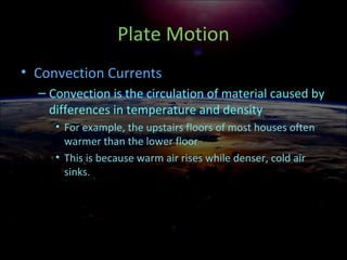 Plate Motion
• Convection Currents
– Convection is the circulation of material caused by
differences in temperature and density
• For example, the upstairs floors of most houses often
warmer than the lower floor
• This is because warm air rises while denser, cold air
sinks.
 