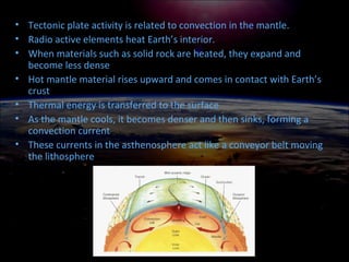 • Tectonic plate activity is related to convection in the mantle.
• Radio active elements heat Earth’s interior.
• When materials such as solid rock are heated, they expand and
become less dense
• Hot mantle material rises upward and comes in contact with Earth’s
crust
• Thermal energy is transferred to the surface
• As the mantle cools, it becomes denser and then sinks, forming a
convection current
• These currents in the asthenosphere act like a conveyor belt moving
the lithosphere
 