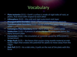 Vocabulary
• Plate tectonics (511) – Earth’s surface is made of rigid slabs of rock, or
plates, that move with respect to each other
• Lithosphere (512) – the cold and rigid outermost rock layer
• Divergent plate boundary (513) – forms where two plates separate
• Transform plate boundary (513) – Forms where two plates slide past each
other
• Convergent Plate Boundary (513) – form where two plates collide
• Subduction (513) – A process in which the denser plate sinks below the
more buoyant plate
• Convection (516) – the circulation of material caused by differences in
temperature
• Ridge Push (517) – the forces that causes rising mantle material at mid-
ocean ridges that creates the potential for plates to move away from the
ridges
• Slab Pull (517) – As a slab sinks, it pulls on the rest of the plate with this
force
 