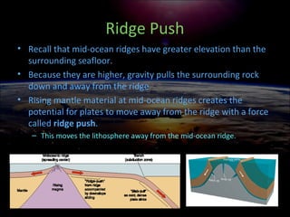 Ridge Push
• Recall that mid-ocean ridges have greater elevation than the
surrounding seafloor.
• Because they are higher, gravity pulls the surrounding rock
down and away from the ridge
• Rising mantle material at mid-ocean ridges creates the
potential for plates to move away from the ridge with a force
called ridge push.
– This moves the lithosphere away from the mid-ocean ridge.
 