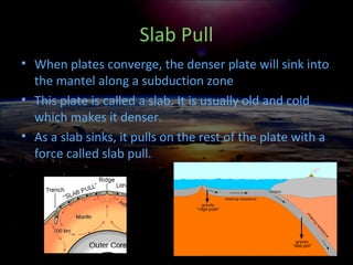 Slab Pull
• When plates converge, the denser plate will sink into
the mantel along a subduction zone
• This plate is called a slab. It is usually old and cold
which makes it denser.
• As a slab sinks, it pulls on the rest of the plate with a
force called slab pull.
 