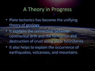 A Theory in Progress
• Plate tectonics has become the unifying
theory of geology
• It explains the connection between
continental drift and the formation and
destruction of crust along plate boundaries.
• It also helps to explain the occurrence of
earthquakes, volcanoes, and mountains
 