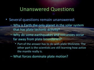 Unanswered Questions
• Several questions remain unanswered:
– Why is Earth the only planet in the solar system
that has plate tectonic activity?
– Why do some earthquakes and volcanoes occur
far away from plate boundaries?
• Part of the answer has to do with plate thickness. The
other part is the scientists are still learning how active
the mantle really is.
– What forces dominate plate motion?
 