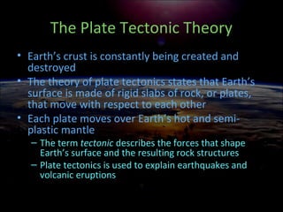 The Plate Tectonic Theory
• Earth’s crust is constantly being created and
destroyed
• The theory of plate tectonics states that Earth’s
surface is made of rigid slabs of rock, or plates,
that move with respect to each other
• Each plate moves over Earth’s hot and semi-
plastic mantle
– The term tectonic describes the forces that shape
Earth’s surface and the resulting rock structures
– Plate tectonics is used to explain earthquakes and
volcanic eruptions
 