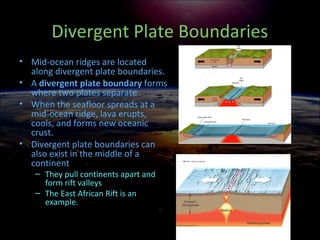 Divergent Plate Boundaries
• Mid-ocean ridges are located
along divergent plate boundaries.
• A divergent plate boundary forms
where two plates separate
• When the seafloor spreads at a
mid-ocean ridge, lava erupts,
cools, and forms new oceanic
crust.
• Divergent plate boundaries can
also exist in the middle of a
continent
– They pull continents apart and
form rift valleys
– The East African Rift is an
example.
 