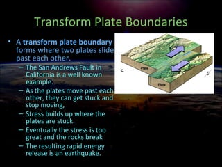 Transform Plate Boundaries
• A transform plate boundary
forms where two plates slide
past each other.
– The San Andrews Fault in
California is a well known
example.
– As the plates move past each
other, they can get stuck and
stop moving,
– Stress builds up where the
plates are stuck.
– Eventually the stress is too
great and the rocks break
– The resulting rapid energy
release is an earthquake.
 