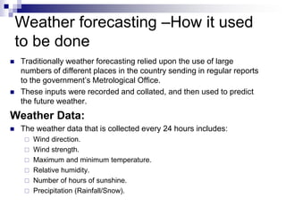 Weather forecasting –How it used
to be done
 Traditionally weather forecasting relied upon the use of large
numbers of different places in the country sending in regular reports
to the government’s Metrological Office.
 These inputs were recorded and collated, and then used to predict
the future weather.
Weather Data:
 The weather data that is collected every 24 hours includes:
 Wind direction.
 Wind strength.
 Maximum and minimum temperature.
 Relative humidity.
 Number of hours of sunshine.
 Precipitation (Rainfall/Snow).
 