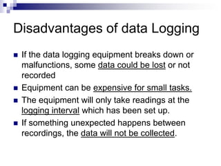 Disadvantages of data Logging
 If the data logging equipment breaks down or
malfunctions, some data could be lost or not
recorded
 Equipment can be expensive for small tasks.
 The equipment will only take readings at the
logging interval which has been set up.
 If something unexpected happens between
recordings, the data will not be collected.
 