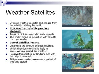 Weather Satellites
 By using weather reporter and images from
the satellite orbiting the earth.
 How weather satellite produce
pictures:
 Transmit pictures as coded radio signals.
 The coded signal is picked up with satellite
dish on the earth.
 Use of satellite images
 Determine the amount of cloud covered.
 Which direction the wind is likely to
come, we can predict the weather.
 Relative temperature of land and see with
the help of infra red.
 Still pictures can be taken over a period of
time and stored.
 