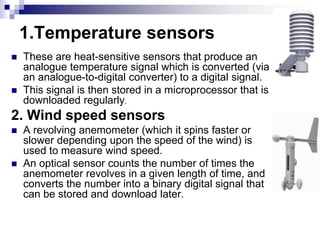 1.Temperature sensors
 These are heat-sensitive sensors that produce an
analogue temperature signal which is converted (via
an analogue-to-digital converter) to a digital signal.
 This signal is then stored in a microprocessor that is
downloaded regularly.
2. Wind speed sensors
 A revolving anemometer (which it spins faster or
slower depending upon the speed of the wind) is
used to measure wind speed.
 An optical sensor counts the number of times the
anemometer revolves in a given length of time, and
converts the number into a binary digital signal that
can be stored and download later.
 
