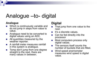 Analogue –to- digital
Analogue
 Which is continuously variable and
do not jump in steps from value to
value.
 Analogue need to be converted to
digital values using an ADC.
 All quantities measured by the
weather reporter.
 A rainfall meter measures rainfall
in this system is analogue.
 Temp don’t jump from one degree
straight to the next, there are
many values in between.
Digital
 That jump from one value to the
next.
 It’s a discrete values.
 Can be fed directly into the
processor
 Most computers process only
digital values.
 The sensors itself counts the
number of buckets that are filled.
 Wind speed anemometer
measures wind speed is digital
value.
 