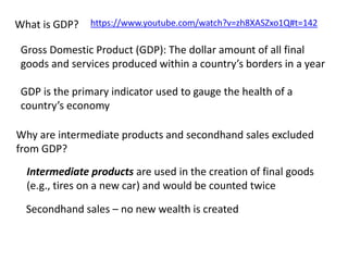 What is GDP? 
https://www.youtube.com/watch?v=zh8XASZxo1Q#t=142 
Gross Domestic Product (GDP): The dollar amount of all final 
goods and services produced within a country’s borders in a year 
GDP is the primary indicator used to gauge the health of a 
country’s economy 
Why are intermediate products and secondhand sales excluded 
from GDP? 
Intermediate products are used in the creation of final goods 
(e.g., tires on a new car) and would be counted twice 
Secondhand sales – no new wealth is created 
 