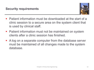 Security requirements
 Patient information must be downloaded at the start of a
clinic session to a secure area on the system client that
is used by clinical staff.
 Patient information must not be maintained on system
clients after a clinic session has finished.
 A log on a separate computer from the database server
must be maintained of all changes made to the system
database.
Chapter 14 Security Engineering 12
 
