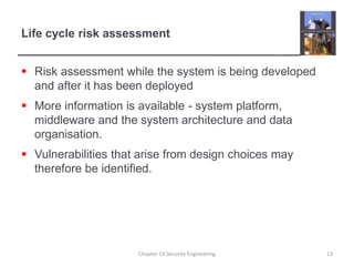 Life cycle risk assessment
 Risk assessment while the system is being developed
and after it has been deployed
 More information is available - system platform,
middleware and the system architecture and data
organisation.
 Vulnerabilities that arise from design choices may
therefore be identified.
Chapter 14 Security Engineering 13
 