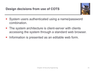 Design decisions from use of COTS
 System users authenticated using a name/password
combination.
 The system architecture is client-server with clients
accessing the system through a standard web browser.
 Information is presented as an editable web form.
Chapter 14 Security Engineering 15
 