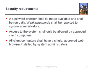 Security requirements
 A password checker shall be made available and shall
be run daily. Weak passwords shall be reported to
system administrators.
 Access to the system shall only be allowed by approved
client computers.
 All client computers shall have a single, approved web
browser installed by system administrators.
Chapter 14 Security Engineering 17
 