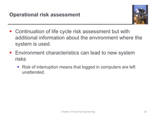 Operational risk assessment
 Continuation of life cycle risk assessment but with
additional information about the environment where the
system is used.
 Environment characteristics can lead to new system
risks
 Risk of interruption means that logged in computers are left
unattended.
Chapter 14 Security Engineering 18
 