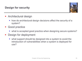 Design for security
 Architectural design
 how do architectural design decisions affect the security of a
system?
 Good practice
 what is accepted good practice when designing secure systems?
 Design for deployment
 what support should be designed into a system to avoid the
introduction of vulnerabilities when a system is deployed for
use?
Chapter 14 Security Engineering 19
 