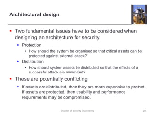 Architectural design
 Two fundamental issues have to be considered when
designing an architecture for security.
 Protection
• How should the system be organised so that critical assets can be
protected against external attack?
 Distribution
• How should system assets be distributed so that the effects of a
successful attack are minimized?
 These are potentially conflicting
 If assets are distributed, then they are more expensive to protect.
If assets are protected, then usability and performance
requirements may be compromised.
Chapter 14 Security Engineering 20
 