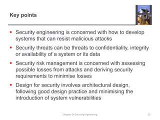 Key points
 Security engineering is concerned with how to develop
systems that can resist malicious attacks
 Security threats can be threats to confidentiality, integrity
or availability of a system or its data
 Security risk management is concerned with assessing
possible losses from attacks and deriving security
requirements to minimise losses
 Design for security involves architectural design,
following good design practice and minimising the
introduction of system vulnerabilities
Chapter 14 Security Engineering 25
 