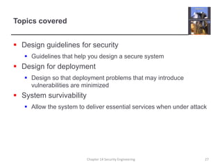 Topics covered
 Design guidelines for security
 Guidelines that help you design a secure system
 Design for deployment
 Design so that deployment problems that may introduce
vulnerabilities are minimized
 System survivability
 Allow the system to deliver essential services when under attack
Chapter 14 Security Engineering 27
 