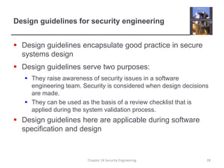 Design guidelines for security engineering
 Design guidelines encapsulate good practice in secure
systems design
 Design guidelines serve two purposes:
 They raise awareness of security issues in a software
engineering team. Security is considered when design decisions
are made.
 They can be used as the basis of a review checklist that is
applied during the system validation process.
 Design guidelines here are applicable during software
specification and design
Chapter 14 Security Engineering 28
 